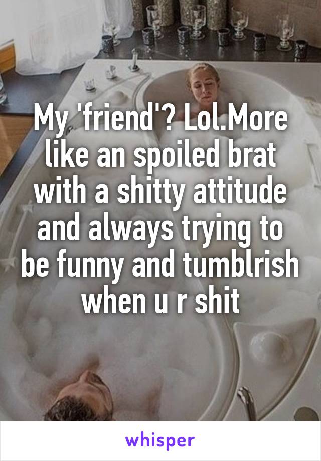 My 'friend'? Lol.More like an spoiled brat with a shitty attitude and always trying to be funny and tumblrish when u r shit
