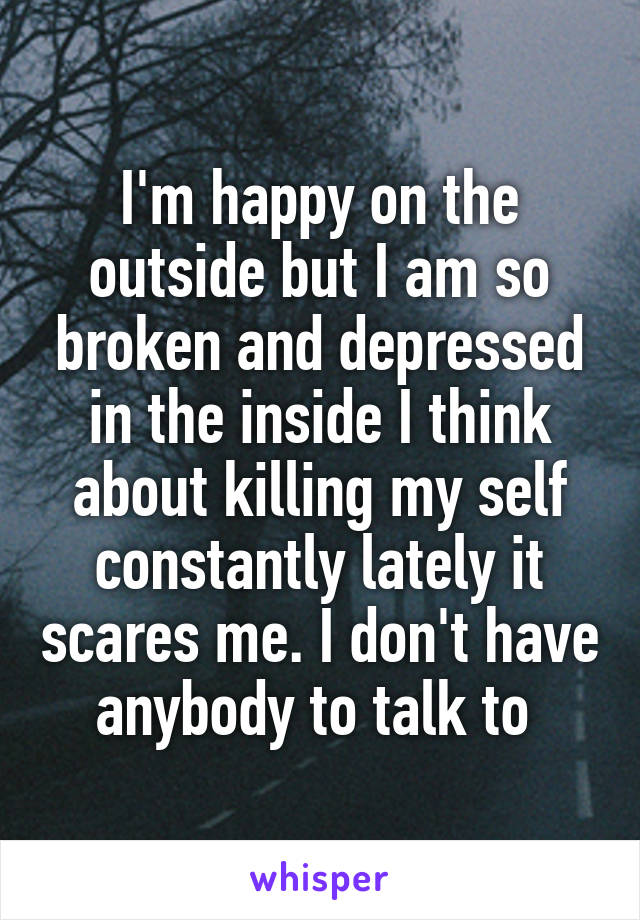 I'm happy on the outside but I am so broken and depressed in the inside I think about killing my self constantly lately it scares me. I don't have anybody to talk to 