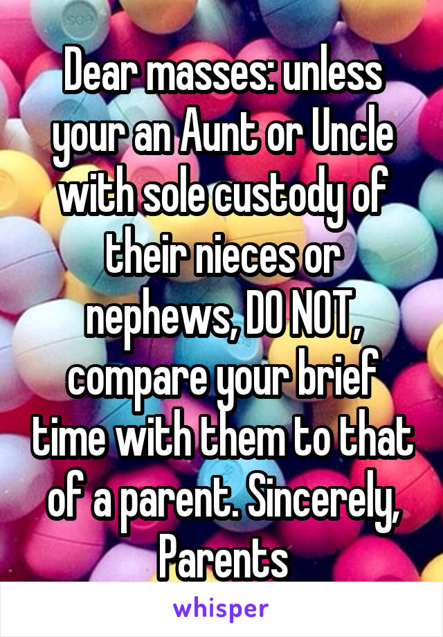 Dear masses: unless your an Aunt or Uncle with sole custody of their nieces or nephews, DO NOT, compare your brief time with them to that of a parent. Sincerely, Parents