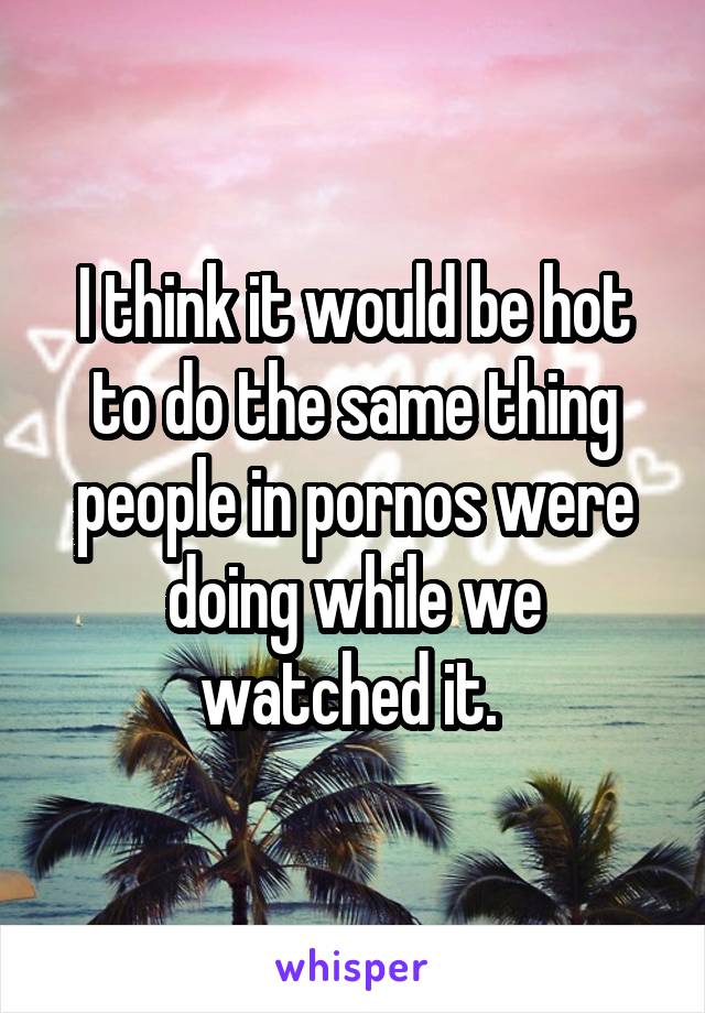 I think it would be hot to do the same thing people in pornos were doing while we watched it. 