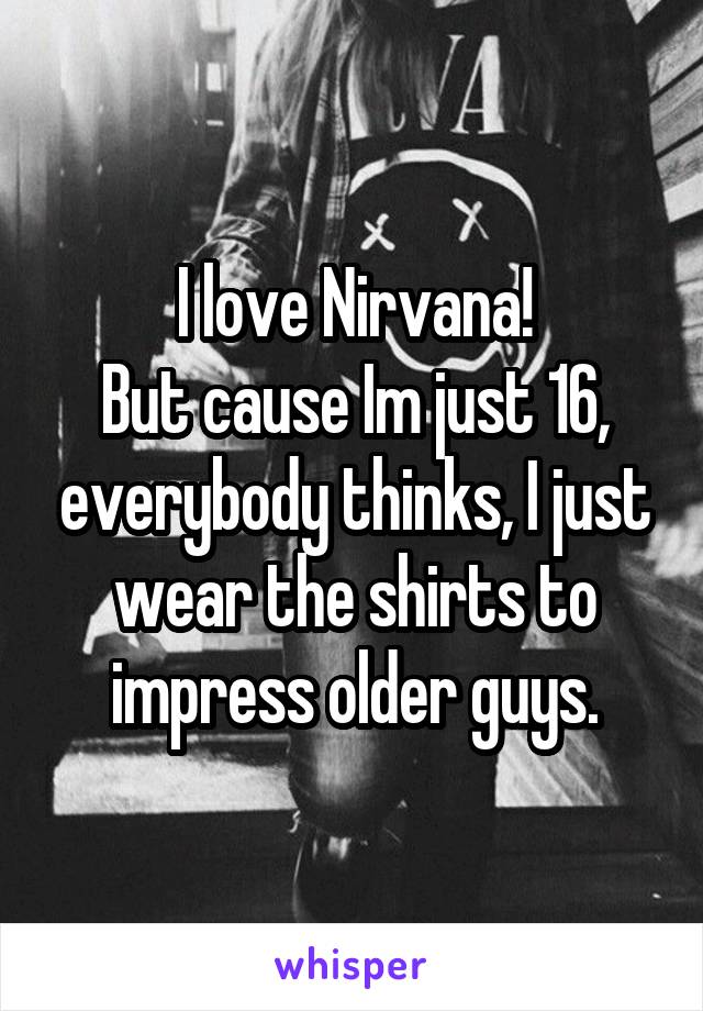 I love Nirvana!
But cause Im just 16, everybody thinks, I just wear the shirts to impress older guys.