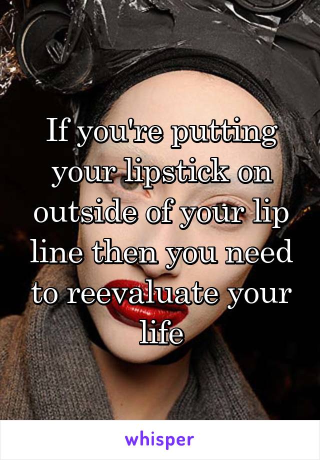 If you're putting your lipstick on outside of your lip line then you need to reevaluate your life