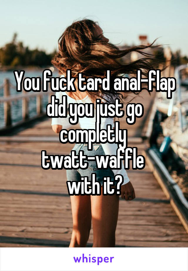 You fuck tard anal-flap did you just go completly 
twatt-waffle 
with it?