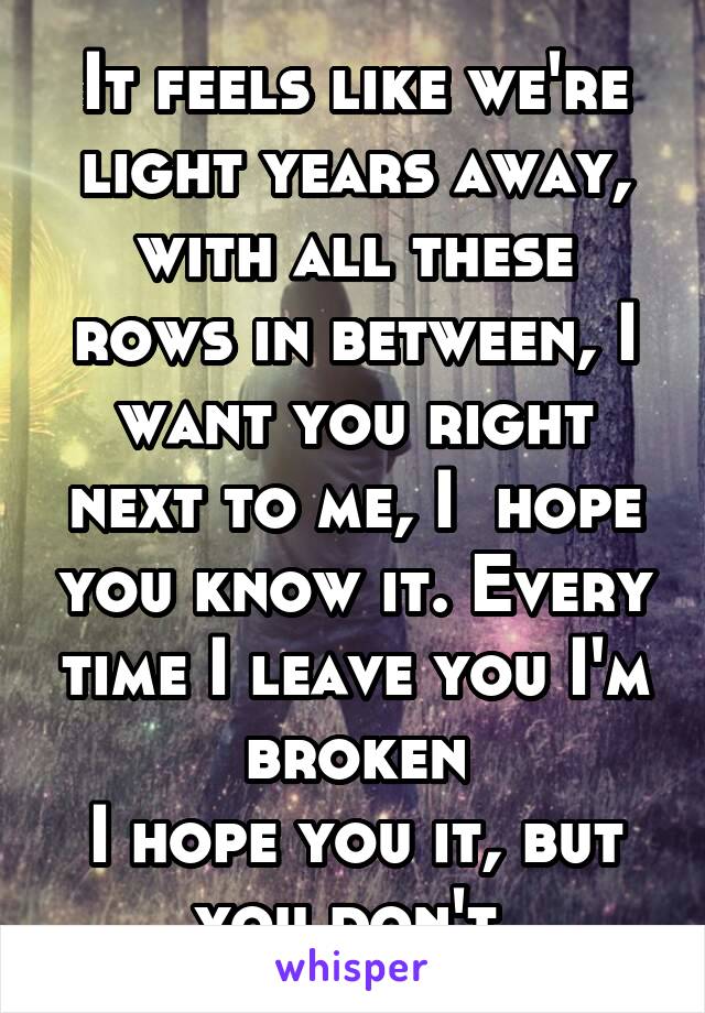 It feels like we're light years away, with all these rows in between, I want you right next to me, I  hope you know it. Every time I leave you I'm broken
I hope you it, but you don't.