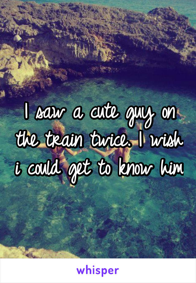 I saw a cute guy on the train twice. I wish i could get to know him