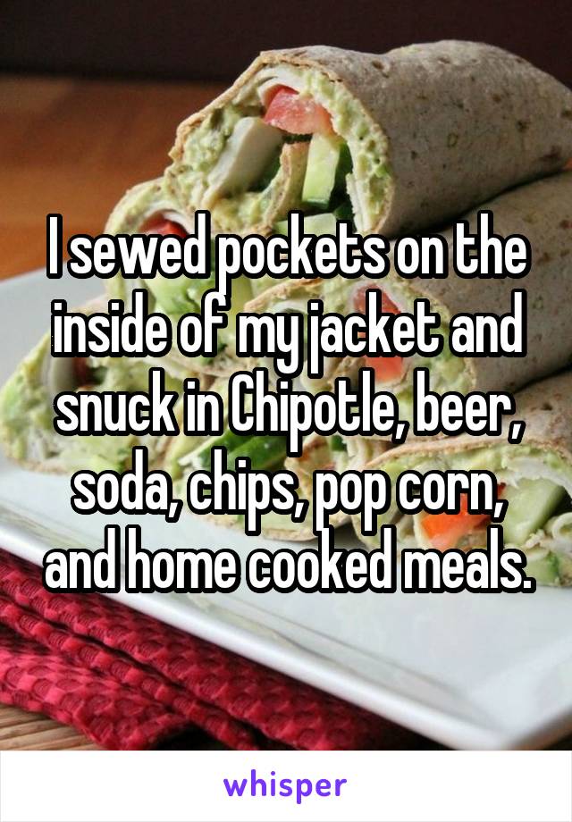 I sewed pockets on the inside of my jacket and snuck in Chipotle, beer, soda, chips, pop corn, and home cooked meals.