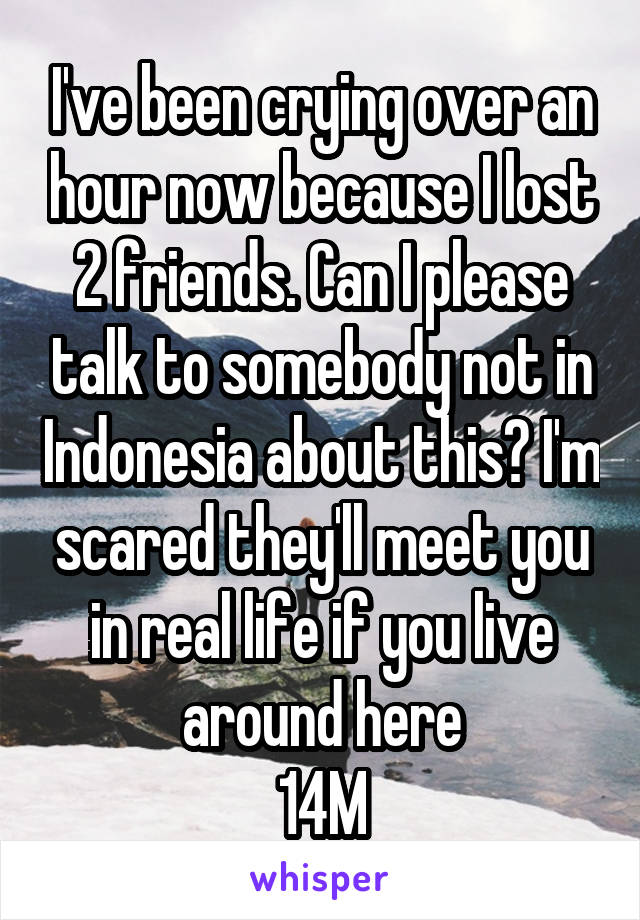 I've been crying over an hour now because I lost 2 friends. Can I please talk to somebody not in Indonesia about this? I'm scared they'll meet you in real life if you live around here
14M