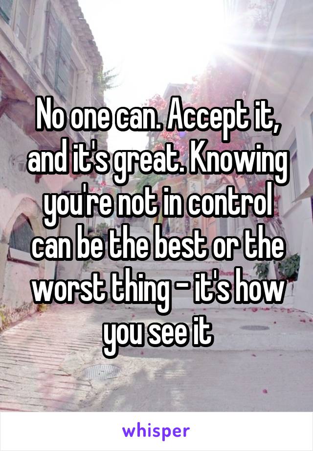 No one can. Accept it, and it's great. Knowing you're not in control can be the best or the worst thing - it's how you see it