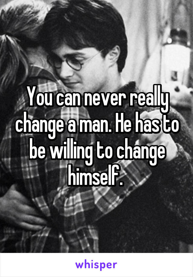 You can never really change a man. He has to be willing to change himself. 