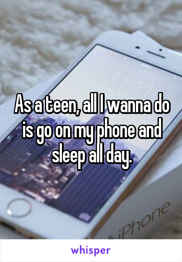 As a teen, all I wanna do is go on my phone and sleep all day.