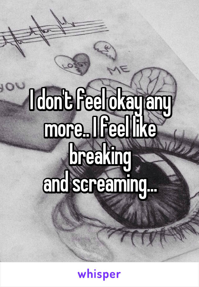 I don't feel okay any
more.. I feel like breaking
and screaming...