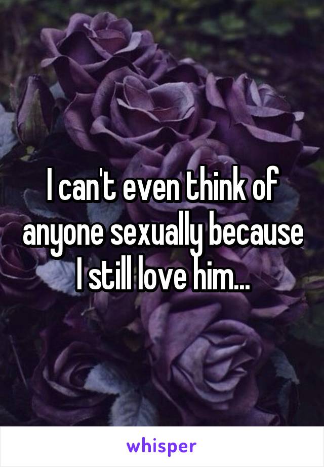 I can't even think of anyone sexually because I still love him...