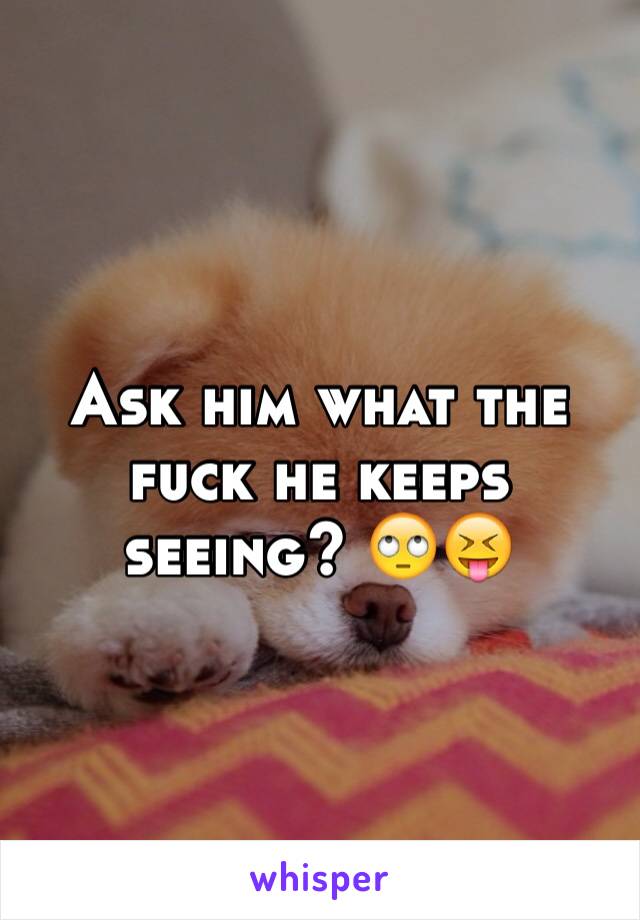 Ask him what the fuck he keeps seeing? 🙄😝