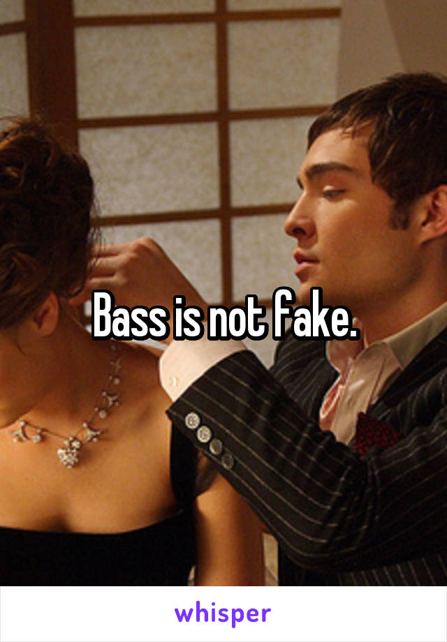 Bass is not fake.