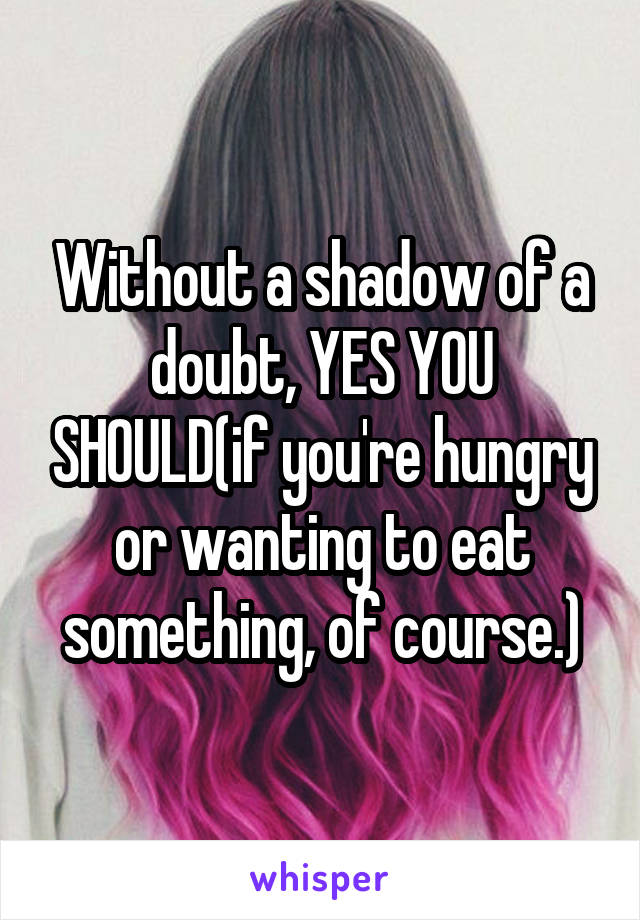 Without a shadow of a doubt, YES YOU SHOULD(if you're hungry or wanting to eat something, of course.)