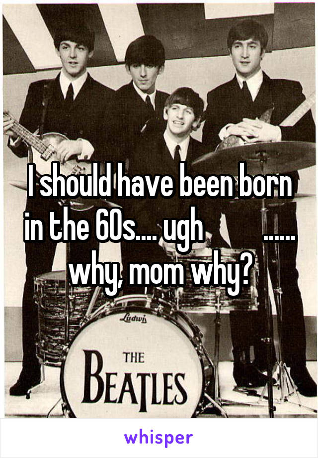 I should have been born in the 60s.... ugh          ...... why, mom why?