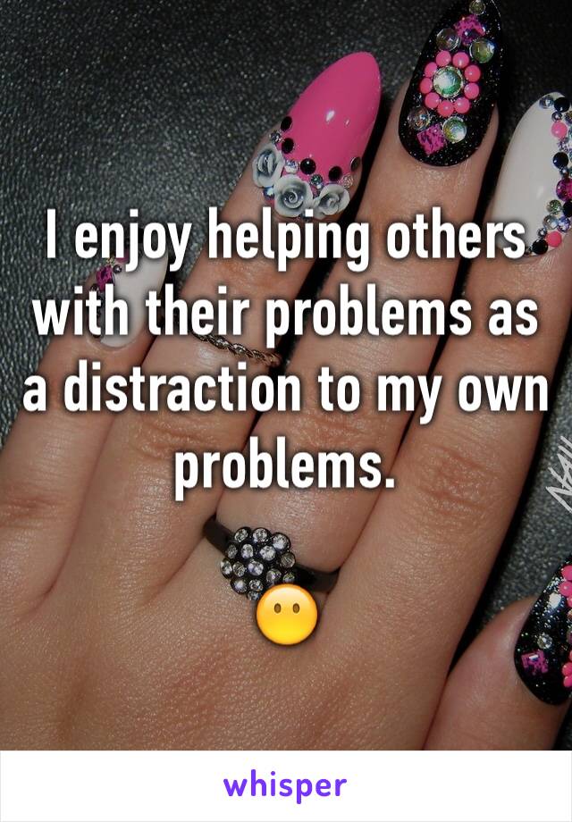 I enjoy helping others with their problems as a distraction to my own problems. 

😶
