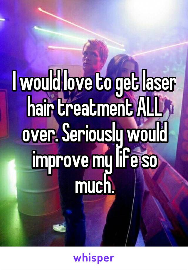 I would love to get laser hair treatment ALL over. Seriously would improve my life so much.