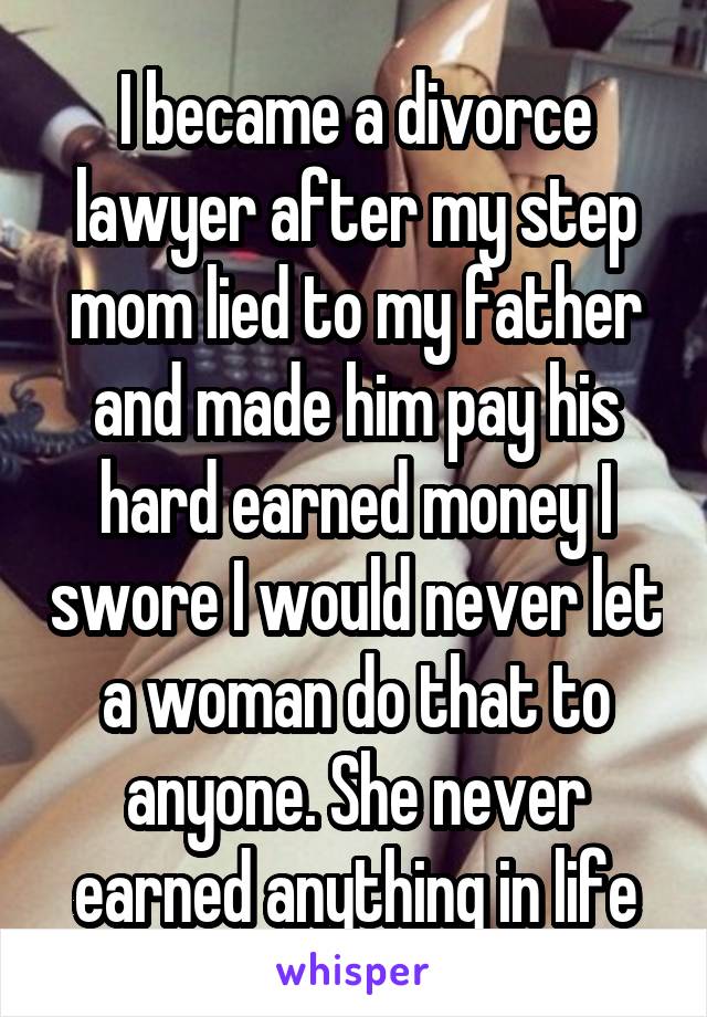 I became a divorce lawyer after my step mom lied to my father and made him pay his hard earned money I swore I would never let a woman do that to anyone. She never earned anything in life
