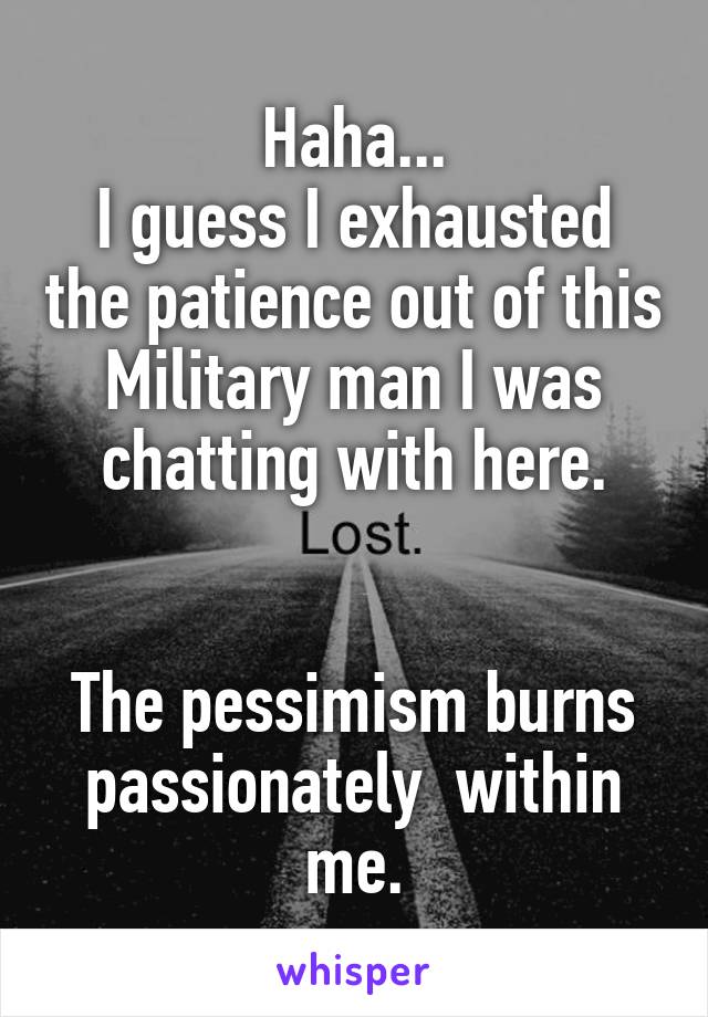 Haha...
I guess I exhausted the patience out of this Military man I was chatting with here.


The pessimism burns passionately  within me.