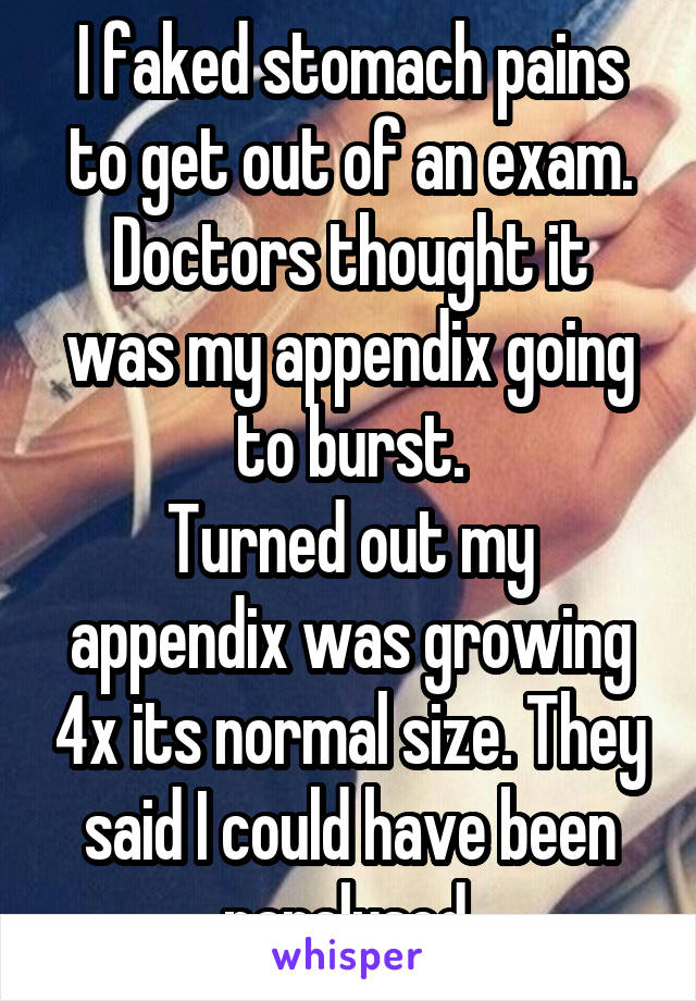 I faked stomach pains to get out of an exam.
Doctors thought it was my appendix going to burst.
Turned out my appendix was growing 4x its normal size. They said I could have been paralysed.