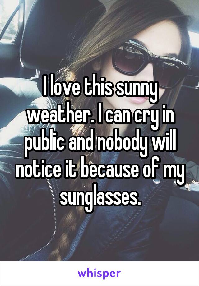 I love this sunny weather. I can cry in public and nobody will notice it because of my sunglasses.