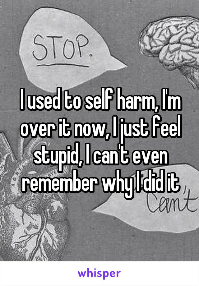 I used to self harm, I'm over it now, I just feel stupid, I can't even remember why I did it