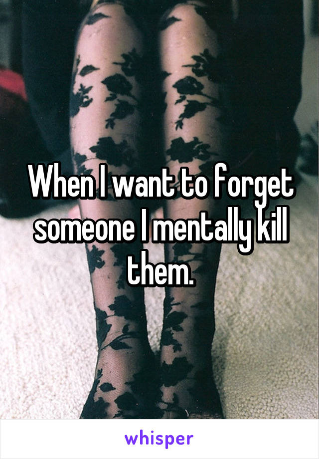 When I want to forget someone I mentally kill them.