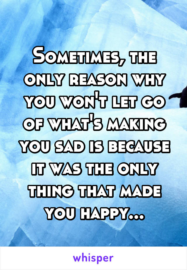 Sometimes, the only reason why you won't let go of what's making you sad is because it was the only thing that made you happy...