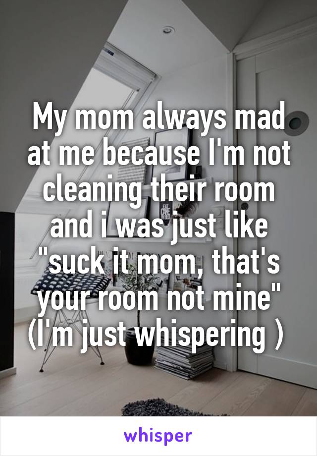 My mom always mad at me because I'm not cleaning their room and i was just like "suck it mom, that's your room not mine" (I'm just whispering ) 