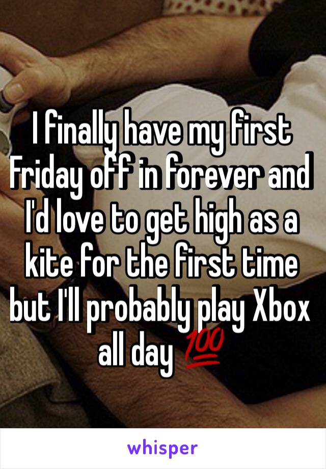 I finally have my first Friday off in forever and I'd love to get high as a kite for the first time but I'll probably play Xbox all day 💯