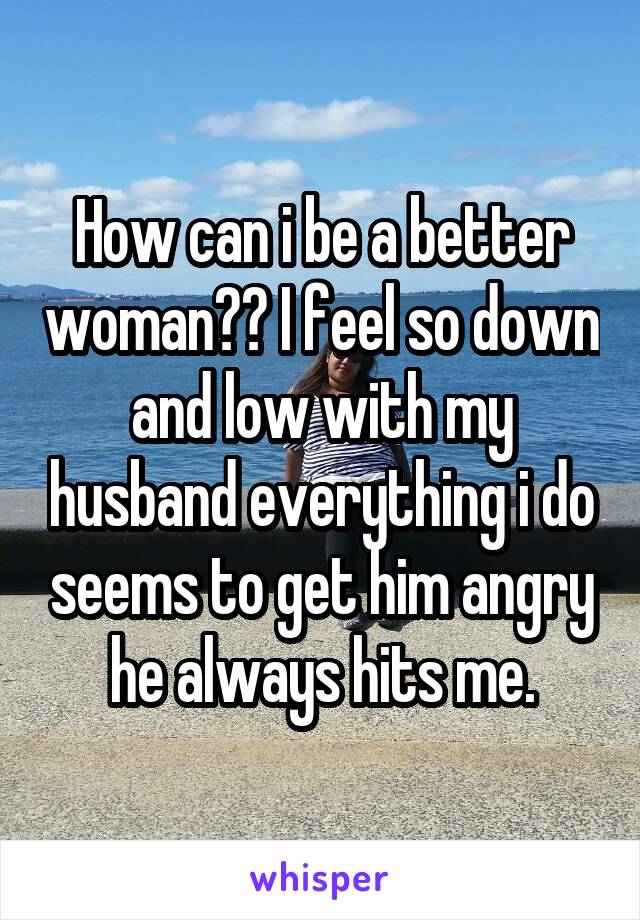 How can i be a better woman?? I feel so down and low with my husband everything i do seems to get him angry he always hits me.