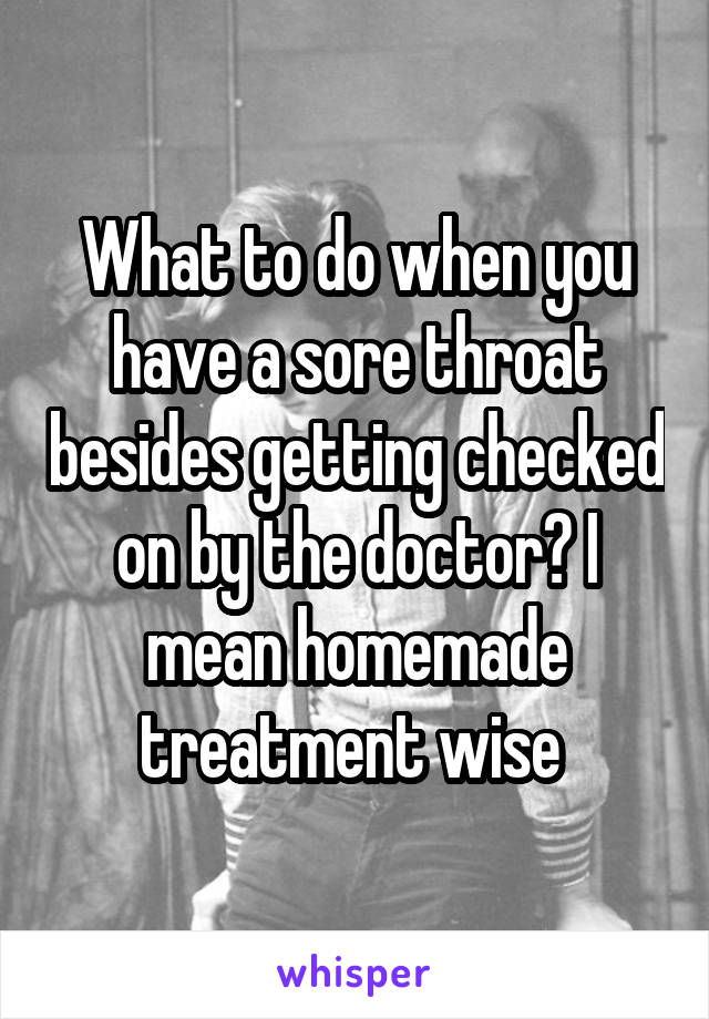 What to do when you have a sore throat besides getting checked on by the doctor? I mean homemade treatment wise 