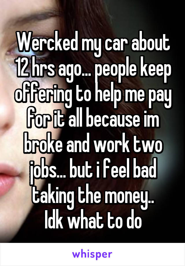 Wercked my car about 12 hrs ago... people keep offering to help me pay for it all because im broke and work two jobs... but i feel bad taking the money..
Idk what to do