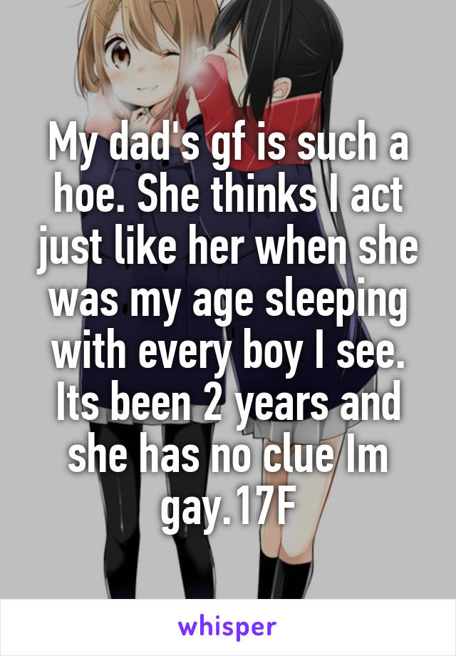 My dad's gf is such a hoe. She thinks I act just like her when she was my age sleeping with every boy I see. Its been 2 years and she has no clue Im gay.17F