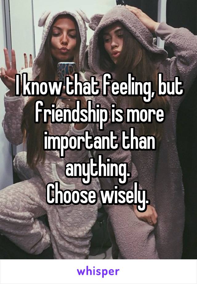 I know that feeling, but friendship is more important than anything. 
Choose wisely. 