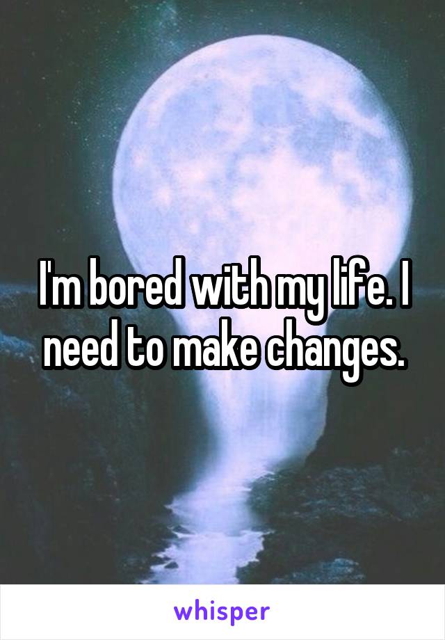 I'm bored with my life. I need to make changes.