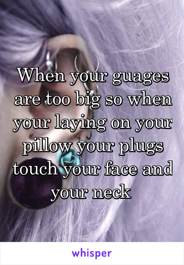 When your guages are too big so when your laying on your pillow your plugs touch your face and your neck 