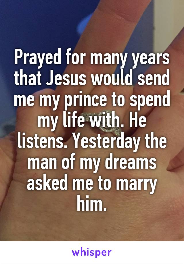 Prayed for many years that Jesus would send me my prince to spend my life with. He listens. Yesterday the man of my dreams asked me to marry him.