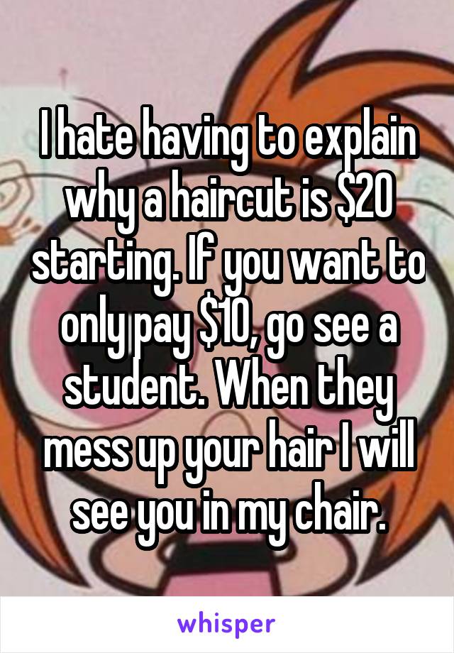 I hate having to explain why a haircut is $20 starting. If you want to only pay $10, go see a student. When they mess up your hair I will see you in my chair.