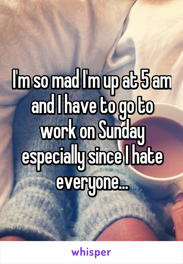 I'm so mad I'm up at 5 am and I have to go to work on Sunday especially since I hate everyone...