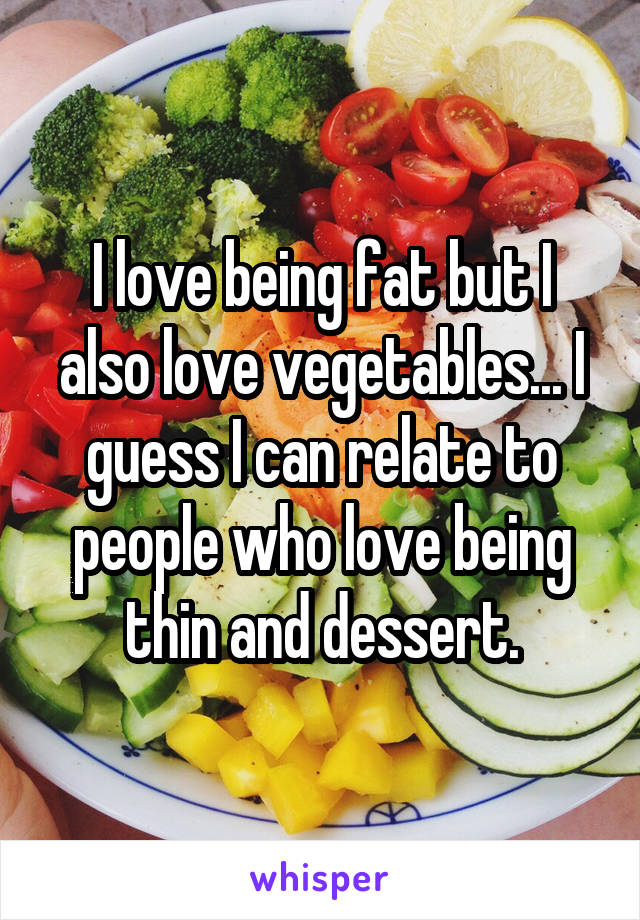 I love being fat but I also love vegetables... I guess I can relate to people who love being thin and dessert.