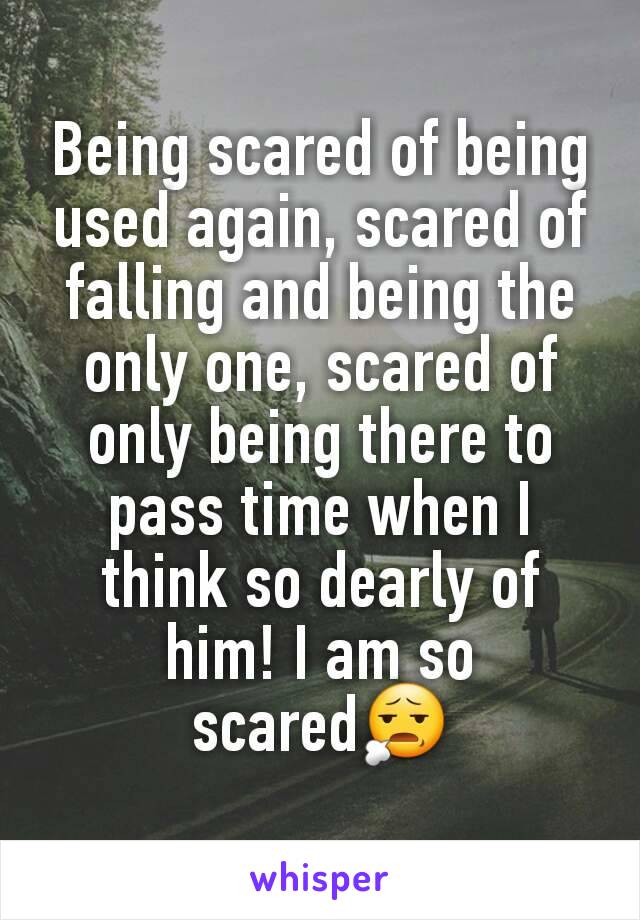 Being scared of being used again, scared of falling and being the only one, scared of only being there to pass time when I think so dearly of him! I am so scared😧