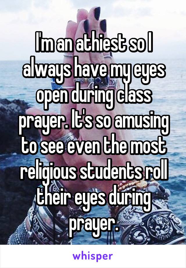 I'm an athiest so I always have my eyes open during class prayer. It's so amusing to see even the most religious students roll their eyes during prayer.