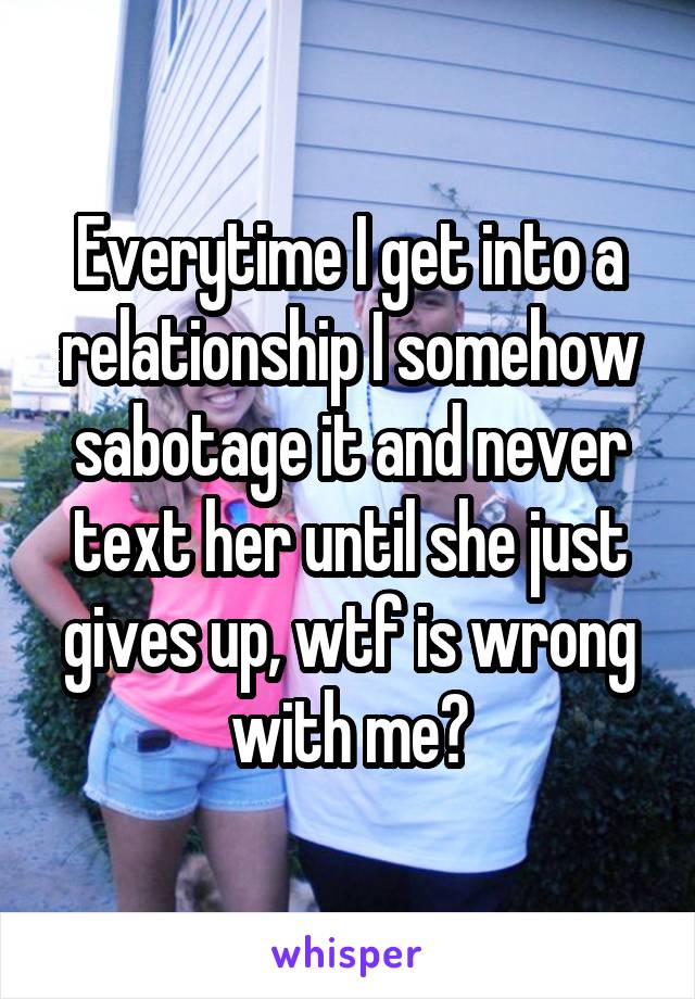 Everytime I get into a relationship I somehow sabotage it and never text her until she just gives up, wtf is wrong with me?