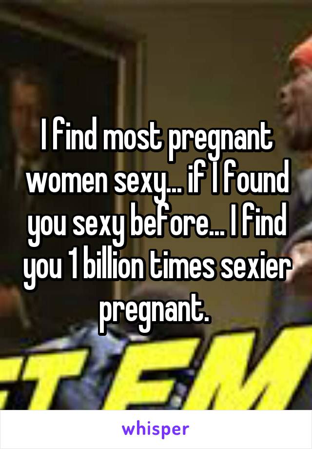 I find most pregnant women sexy... if I found you sexy before... I find you 1 billion times sexier pregnant. 