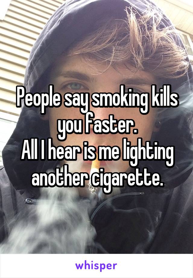 People say smoking kills you faster.
All I hear is me lighting another cigarette.