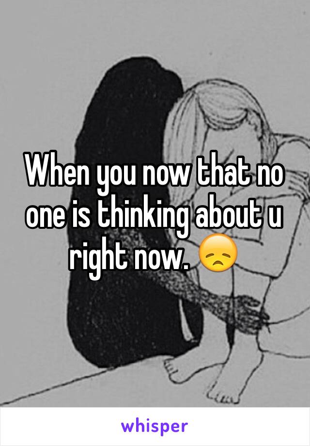 When you now that no one is thinking about u right now. 😞