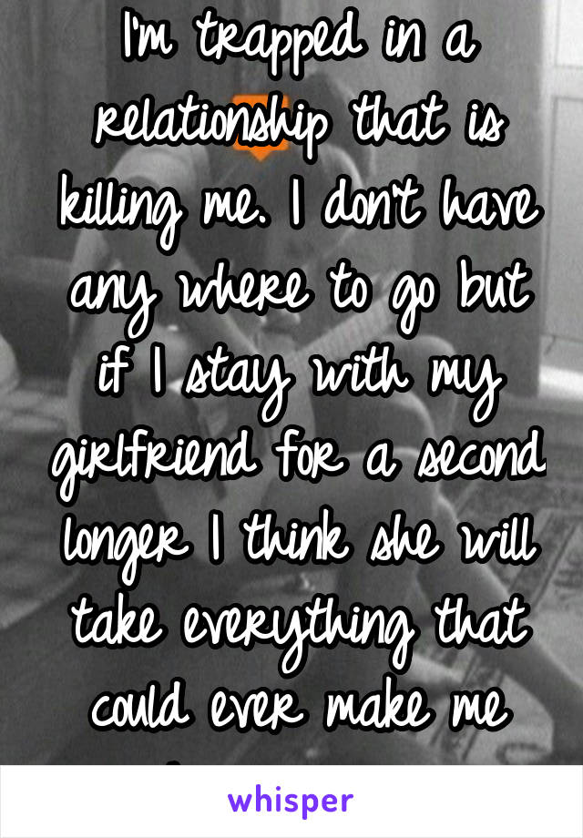 I'm trapped in a relationship that is killing me. I don't have any where to go but if I stay with my girlfriend for a second longer I think she will take everything that could ever make me happy again