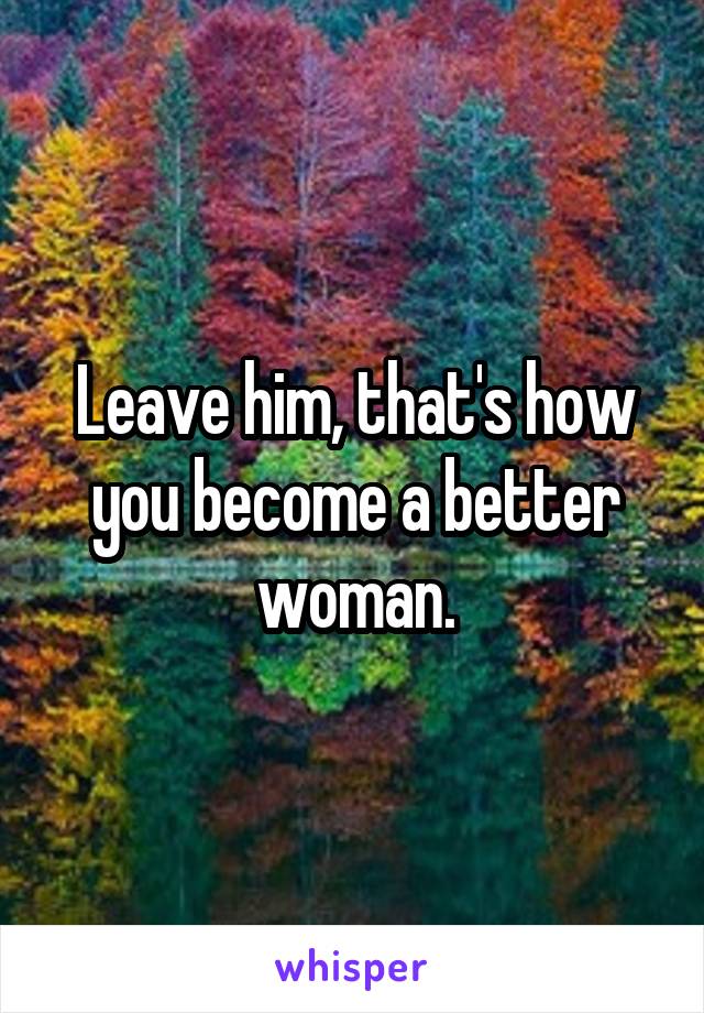 Leave him, that's how you become a better woman.